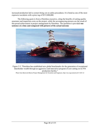 Page 40 of 135
increased production led to corners being cut on safety procedures. It is listed as one of the most
expensive accidents with a price tag of $515,000,000.
The following quote is from a Petrobras executive, citing the benefits of cutting quality
assurance and inspection costs on the project, while the accompanying pictures are the result of
this proud achievement in project management by Petrobras. The quotation is provided one
sentence at a time and compared with pictures of the actual outcome
Figure 5.5: "Petrobras has established new global benchmarks for the generation of exceptional
shareholder wealth through an aggressive and innovative program of cost cutting on its P36
production facility."
Photo from Barron & Barron Project Management for Scientists and Engineers, http://cnx.org/content/col11120/1.4/
 
