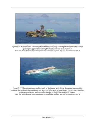 Page 41 of 135
Figure 5.6: "Conventional constraints have been successfully challenged and replaced with new
paradigms appropriate to the globalized corporate market place."
Photo from Barron & Barron Project Management for Scientists and Engineers, http://cnx.org/content/col11120/1.4/
Figure 5.7: "Through an integrated network of facilitated workshops, the project successfully
rejected the established constricting and negative influences of prescriptive engineering, onerous
quality requirements, and outdated concepts of inspection and client control."
Photo from Barron & Barron Project Management for Scientists and Engineers, http://cnx.org/content/col11120/1.4/
 
