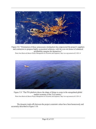 Page 42 of 135
Figure 5.8: "Elimination of these unnecessary straitjackets has empowered the project's suppliers
and contractors to propose highly economical solutions, with the win-win bonus of enhanced
profitability margins for themselves."
Photo from Barron & Barron Project Management for Scientists and Engineers, http://cnx.org/content/col11120/1.4/
Figure 5.9: "The P36 platform shows the shape of things to come in the unregulated global
market economy of the 21st century."
Photo from Barron & Barron Project Management for Scientists and Engineers, http://cnx.org/content/col11120/1.4/
The dynamic trade-offs between the project constraint values have been humorously and
accurately described in Figure 5.10.
 