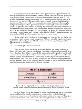 Page 45 of 135
Some projects require specific skills in certain application areas. Application areas are
made up of categories of projects that have common elements. They can be defined by: industry
group (pharmaceutical, financial, etc), by department (accounting, marketing, legal, etc), by
technical (software development, engineering, etc), or management (procurement, research, &
development, etc) specialties. These application areas are usually concerned with disciplines,
regulations and the specific needs of the project, the customer, or the industry. For example,
most government agencies have specific procurement rules that apply to their projects that
wouldn't be applicable in the construction industry. The pharmaceutical industry is interested in
regulations set forth by the Food and Drug Administration, whereas the automotive industry has
little or no concern for either of these types of regulations. You need to stay up-to-date regarding
your industry so that you can apply your knowledge effectively. Today's fast paced advances can
leave you behind fairly quickly if you don't stay abreast on current trends.
Having some level of experience in the application area you're working in will give you
an advantage when it comes to project management. While you can call in experts who have the
application area knowledge, it doesn't hurt for you to understand the specific aspects of the
application areas of your project.
6.2 Understanding the Project Environment
There are many factors that need to be understood within your project environment
(Figure 6.2). At one level you need to understand your project environment by thinking in terms
of the cultural and the social environment. In this region we think of people, demographics and
education. The international and political environment is where you need to understand about
different countries cultural influences. Then we move on to the physical environment; here we
think about time zones, think about different countries and how differently your project will be
executed whether it is just in your country or whether you have an international project team that
is distributed throughout the world in five different countries.
Figure 6.2: The important factors to consider within the project environment.
Table from Barron & Barron Project Management for Scientists and Engineers, http://cnx.org/content/col11120/1.4/
Of all the factors the physical ones are the easiest to understand, and it is the cultural and
international factors that are often misunderstood or ignored. How we deal with clients,
customers, or project members from other countries can be critical to the success of the project.
For example, the culture of the United States values accomplishments and individualism.
 