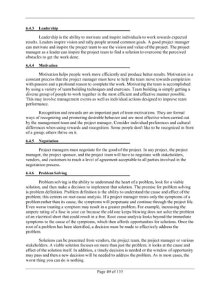 Page 49 of 135
6.4.3 Leadership
Leadership is the ability to motivate and inspire individuals to work towards expected
results. Leaders inspire vision and rally people around common goals. A good project manager
can motivate and inspire the project team to see the vision and value of the project. The project
manager as a leader can inspire the project team to find a solution to overcome the perceived
obstacles to get the work done.
6.4.4 Motivation
Motivation helps people work more efficiently and produce better results. Motivation is a
constant process that the project manager must have to help the team move towards completion
with passion and a profound reason to complete the work. Motivating the team is accomplished
by using a variety of team building techniques and exercises. Team building is simply getting a
diverse group of people to work together in the most efficient and effective manner possible.
This may involve management events as well as individual actions designed to improve team
performance.
Recognition and rewards are an important part of team motivations. They are formal
ways of recognizing and promoting desirable behavior and are most effective when carried out
by the management team and the project manager. Consider individual preferences and cultural
differences when using rewards and recognition. Some people don't like to be recognized in front
of a group; others thrive on it.
6.4.5 Negotiation
Project managers must negotiate for the good of the project. In any project, the project
manager, the project sponsor, and the project team will have to negotiate with stakeholders,
vendors, and customers to reach a level of agreement acceptable to all parties involved in the
negotiation process.
6.4.6 Problem Solving
Problem solving is the ability to understand the heart of a problem, look for a viable
solution, and then make a decision to implement that solution. The premise for problem solving
is problem definition. Problem definition is the ability to understand the cause and effect of the
problem; this centers on root cause analysis. If a project manager treats only the symptoms of a
problem rather than its cause, the symptoms will perpetuate and continue through the project life.
Even worse treating a symptom may result in a greater problem. For example, increasing the
ampere rating of a fuse in your car because the old one keeps blowing does not solve the problem
of an electrical short that could result in a free. Root cause analysis looks beyond the immediate
symptoms to the cause of the symptoms, which then affords opportunities for solutions. Once the
root of a problem has been identified, a decision must be made to effectively address the
problem.
Solutions can be presented from vendors, the project team, the project manager or various
stakeholders. A viable solution focuses on more than just the problem; it looks at the cause and
effect of the solution itself. In addition, a timely decision is needed or the window of opportunity
may pass and then a new decision will be needed to address the problem. As in most cases, the
worst thing you can do is nothing.
 