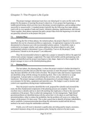 Page 51 of 135
Chapter 7: The Project Life Cycle
The project manager and project team have one shared goal: to carry out the work of the
project for the purpose of meeting the project's objectives. Every project has beginnings, a
middle period during which activities move the project toward completion, and an ending (either
successful or unsuccessful). A standard project typically has the following four major phases
(each with its own agenda of tasks and issues): initiation, planning, implementation, and closure.
Taken together, these phases represent the path a project takes from the beginning to its end and
are generally referred to as the project life cycle .
7.1 Initiation Phase
During the first of these phases, the initiation phase, the project objective or need is
identified; this can be a business problem or opportunity. An appropriate response to the need is
documented in a business case with recommended solution options. A feasibility study is
conducted to investigate whether each option addresses the project objective and a final
recommended solution is determined. Issues of feasibility ("can we do the project?") and
justification ("should we do the project?") are addressed.
Once the recommended solution is approved, a project is initiated to deliver the approved
solution and a project manager is appointed. The major deliverables and the participating work
groups are identified and the project team begins to take shape. Approval is then sought by the
project manager to move on the detailed planning phase.
7.2 Planning Phase
The next phase, the planning phase, is where the project solution is further developed in
as much detail as possible and you plan the steps necessary to meet the project's objective. In this
step, the team identifies all of the work to be done. The project's tasks and resource requirements
are identified, along with the strategy for producing them. This is also referred to as scope
management. A project plan is created outlining the activities, tasks, dependencies and
timeframes. The project manager coordinates the preparation of a project budget; by providing
cost estimates for the labor, equipment and materials costs. The budget is used to monitor and
control cost expenditures during project implementation.
Once the project team has identified the work, prepared the schedule and estimated the
costs, the three fundamental components of the planning process are complete. This is an
excellent time to identify and try to deal with anything that might pose a threat to the successful
completion of the project. This is called risk management. In risk management, "high-threat"
potential problems are identified along with the action that is to be taken on each high threat
potential problem, either to reduce the probability that the problem will occur or to reduce the
impact on the project if it does occur. This is also a good time to identify all project stakeholders,
and to establish a communication plan describing the information needed and the delivery
method to be used to keep the stakeholders informed.
Finally, you will want to document a quality plan; providing quality targets, assurance,
and control measures along with an acceptance plan; listing the criteria to be met to gain
 