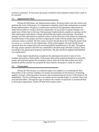 Page 52 of 135
customer acceptance. At this point, the project would have been planned in detail and is ready to
be executed.
7.3 Implementation Phase
During the third phase, the implementation phase, the project plan is put into motion and
performs the work of the project. It is important to maintain control and communicate as needed
during implementation. Progress is continuously monitored and appropriate adjustments are
made and recorded as variances from the original plan. In any project a project manager will
spend most of their time in this step. During project implementation, people are carrying out the
tasks and progress information is being reported through regular team meetings. The project
manager uses this information to maintain control over the direction of the project by measuring
the performance of the project activities comparing the results with the project plan and takes
corrective action as needed. The first course of action should always be to bring the project back
on course, i.e., to return it to the original plan. If that cannot happen, the team should record
variations from the original plan and record and publish modifications to the plan. Throughout
this step, project sponsors and other key stakeholders should be kept informed of project status
according to the agreed upon frequency and format. The plan should be updated and published
on a regular basis.
Status reports should always emphasize the anticipated end point in terms of cost,
schedule and quality of deliverables. Each project deliverable produced should be reviewed for
quality and measured against the acceptance criteria. Once all of the deliverables have been
produced and the customer has accepted the final solution, the project is ready for closure.
7.4 Closing phase
During the final closure, or completion phase, the emphasis is on releasing the final
deliverables to the customer, handing over project documentation to the business, terminating
supplier contracts, releasing project resources and communicating the closure of the project to all
stakeholders. The last remaining step is to conduct lessons learned studies; to examine what went
well and what didn't. Through this type of analysis the wisdom of experience is transferred back
to the project organization, which will help future project teams.
 