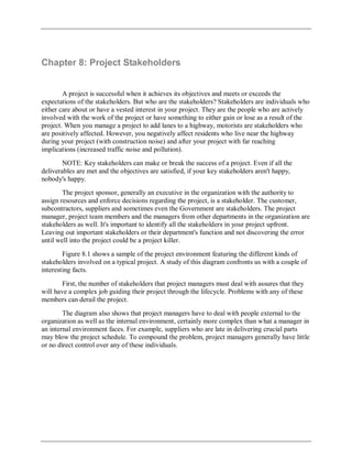 Chapter 8: Project Stakeholders
A project is successful when it achieves its objectives and meets or exceeds the
expectations of the stakeholders. But who are the stakeholders? Stakeholders are individuals who
either care about or have a vested interest in your project. They are the people who are actively
involved with the work of the project or have something to either gain or lose as a result of the
project. When you manage a project to add lanes to a highway, motorists are stakeholders who
are positively affected. However, you negatively affect residents who live near the highway
during your project (with construction noise) and after your project with far reaching
implications (increased traffic noise and pollution).
NOTE: Key stakeholders can make or break the success of a project. Even if all the
deliverables are met and the objectives are satisfied, if your key stakeholders aren't happy,
nobody's happy.
The project sponsor, generally an executive in the organization with the authority to
assign resources and enforce decisions regarding the project, is a stakeholder. The customer,
subcontractors, suppliers and sometimes even the Government are stakeholders. The project
manager, project team members and the managers from other departments in the organization are
stakeholders as well. It's important to identify all the stakeholders in your project upfront.
Leaving out important stakeholders or their department's function and not discovering the error
until well into the project could be a project killer.
Figure 8.1 shows a sample of the project environment featuring the different kinds of
stakeholders involved on a typical project. A study of this diagram confronts us with a couple of
interesting facts.
First, the number of stakeholders that project managers must deal with assures that they
will have a complex job guiding their project through the lifecycle. Problems with any of these
members can derail the project.
The diagram also shows that project managers have to deal with people external to the
organization as well as the internal environment, certainly more complex than what a manager in
an internal environment faces. For example, suppliers who are late in delivering crucial parts
may blow the project schedule. To compound the problem, project managers generally have little
or no direct control over any of these individuals.
 
