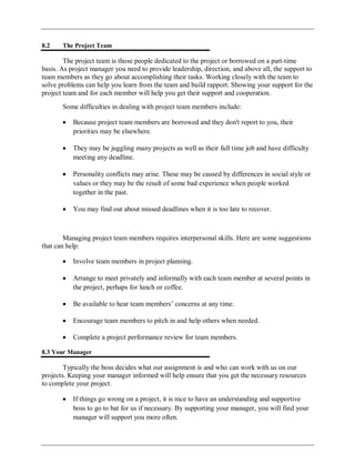 8.2 The Project Team
The project team is those people dedicated to the project or borrowed on a part-time
basis. As project manager you need to provide leadership, direction, and above all, the support to
team members as they go about accomplishing their tasks. Working closely with the team to
solve problems can help you learn from the team and build rapport. Showing your support for the
project team and for each member will help you get their support and cooperation.
Some difficulties in dealing with project team members include:
Because project team members are borrowed and they don't report to you, their
priorities may be elsewhere.
They may be juggling many projects as well as their full time job and have difficulty
meeting any deadline.
Personality conflicts may arise. These may be caused by differences in social style or
values or they may be the result of some bad experience when people worked
together in the past.
You may find out about missed deadlines when it is too late to recover.
Managing project team members requires interpersonal skills. Here are some suggestions
that can help:
Involve team members in project planning.
Arrange to meet privately and informally with each team member at several points in
the project, perhaps for lunch or coffee.
Be available to hear team members‘ concerns at any time.
Encourage team members to pitch in and help others when needed.
Complete a project performance review for team members.
8.3 Your Manager
Typically the boss decides what our assignment is and who can work with us on our
projects. Keeping your manager informed will help ensure that you get the necessary resources
to complete your project.
If things go wrong on a project, it is nice to have an understanding and supportive
boss to go to bat for us if necessary. By supporting your manager, you will find your
manager will support you more often.
 