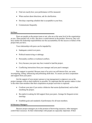 Find out exactly how your performance will be measured.
When unclear about directions, ask for clarification.
Develop a reporting schedule that is acceptable to your boss.
Communicate frequently.
8.4 Peers
Peers are people on the project team or not, who are at the same level in the organization
as you. These people will, in fact, also have a vested interest in the product. However, they will
have neither the leadership responsibilities nor the accountability for the success or failure of the
project that you have.
Your relationship with peers can be impeded by:
Inadequate control over peers.
Political maneuvering or sabotage.
Personality conflicts or technical conflicts.
Envy because your peer may have wanted to lead the project.
Conflicting instructions from your manager and your peer's manager.
Peer support is essential. Because most of us serve our self-interest first, use some
investigating, selling, influencing and politicking skills here. To ensure you have cooperation
and support from your peers:
Get the support of your project sponsor or top management to empower you as the
project manager with as much authority as possible. It's important that the sponsor makes it clear
to the other team members that their cooperation on project activities is expected.
Confront your peer if you notice a behavior that seems dysfunctional, such as bad-
mouthing the project.
Be explicit in asking for full support from your peers. Arrange for frequent review
meetings.
Establish goals and standards of performance for all team members.
8.5 Resource Managers
Because project managers are in the position of borrowing resources, other managers
control their resources. So their relationships with people are especially important. If their
 