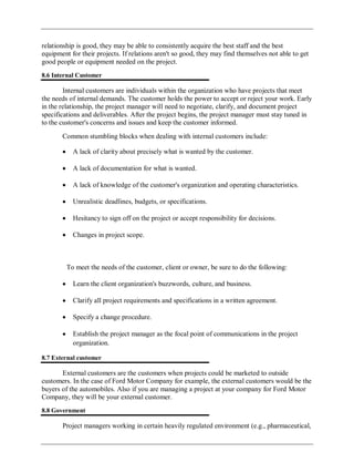 relationship is good, they may be able to consistently acquire the best staff and the best
equipment for their projects. If relations aren't so good, they may find themselves not able to get
good people or equipment needed on the project.
8.6 Internal Customer
Internal customers are individuals within the organization who have projects that meet
the needs of internal demands. The customer holds the power to accept or reject your work. Early
in the relationship, the project manager will need to negotiate, clarify, and document project
specifications and deliverables. After the project begins, the project manager must stay tuned in
to the customer's concerns and issues and keep the customer informed.
Common stumbling blocks when dealing with internal customers include:
A lack of clarity about precisely what is wanted by the customer.
A lack of documentation for what is wanted.
A lack of knowledge of the customer's organization and operating characteristics.
Unrealistic deadlines, budgets, or specifications.
Hesitancy to sign off on the project or accept responsibility for decisions.
Changes in project scope.
To meet the needs of the customer, client or owner, be sure to do the following:
Learn the client organization's buzzwords, culture, and business.
Clarify all project requirements and specifications in a written agreement.
Specify a change procedure.
Establish the project manager as the focal point of communications in the project
organization.
8.7 External customer
External customers are the customers when projects could be marketed to outside
customers. In the case of Ford Motor Company for example, the external customers would be the
buyers of the automobiles. Also if you are managing a project at your company for Ford Motor
Company, they will be your external customer.
8.8 Government
Project managers working in certain heavily regulated environment (e.g., pharmaceutical,
 