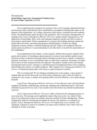 Page 6 of 135
Foreword
Daniel Dishno, Supervisor, Occupational Training Center,
De Anza College, Cupertino, CA, USA
Every organization has a purpose for existing. It has a set of ongoing organized functions
and structures (aka work) that have been established to accomplish something that relates to the
purpose of the organization. At a college, instructors teach classes, counselors provide academic
advice, and administrators guide the day to day operations. This is not project management, it is
ongoing work. Project Management Skills for All Careers defines project management as "the
application of knowledge, skills, tools, and techniques applied to project activities in order to
meet project requirements. Project management is a process that includes planning, putting the
project plan into action, and measuring progress and performance. Projects are unique,
temporary in nature and have a definite beginning and end. Projects are completed when the
project goals are achieved. A successful project is one that meets or exceeds the expectations of
the stakeholders."
In our department at the college, we have projects. Mainly these projects originate from
grants and contracts. In developing a grant proposal or contract, team members gather around
and look at what is required in the grant and try and figure out how best to submit a competitive
proposal. Sometimes we are overwhelmed when we read what is expected. Sometimes we laugh,
and we face our fears and proceed into the unknown. Our projects usually involve job training
and job placement services, catering to a specified group of unemployed clients such as refugees,
laid-off high tech workers, or welfare recipients. After reading Project Management Skills for All
Careers, I realized the project plan is the same as a grant proposal or contract.
This is exciting stuff. We are bringing something new to the campus. A new group of
students that just arrived from some war-torn country training for a job, a laid-off worker re-
training for a new career, a welfare mom gaining skills to be self-sufficient, a new skills training
program.
I read Project Management Skills for All Careers in less than one week, and I feel better
equipped in planning, implementing, measuring, changing and completing projects. This book
refreshed my passion for my work. I am excited to have this book in my arsenal of professional
resources.
Project Management Skills for All Careers offers a framework for managing projects in
any career area. The concepts can be applied no matter where you work. As a matter of fact,
many of our dislocated workers are trained to become certified in Project Management. Project
management skills are essential and invaluable for anyone who initiates or is assigned to a
project. Project Management Skills for All Careers is a unique book, as it is current, well
organized, a pleasure to read. It is available as an open source textbook, free to those who use
and apply it in their work place.
 