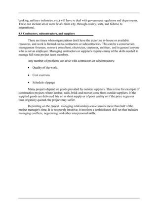 banking, military industries, etc.) will have to deal with government regulators and departments.
These can include all or some levels from city, through county, state, and federal, to
international.
8.9 Contractors, subcontractors, and suppliers
There are times when organizations don't have the expertise in-house or available
resources, and work is farmed out to contractors or subcontractors. This can be a construction
management foreman, network consultant, electrician, carpenter, architect, and in general anyone
who is not an employee. Managing contractors or suppliers requires many of the skills needed to
manage full-time project team members.
Any number of problems can arise with contractors or subcontractors:
Quality of the work.
Cost overruns
Schedule slippage
Many projects depend on goods provided by outside suppliers. This is true for example of
construction projects where lumber, nails, brick and mortar come from outside suppliers. If the
supplied goods are delivered late or in short supply or of poor quality or if the price is greater
than originally quoted, the project may suffer.
Depending on the project, managing relationships can consume more than half of the
project manager's time. It is not purely intuitive; it involves a sophisticated skill set that includes
managing conflicts, negotiating, and other interpersonal skills.
 