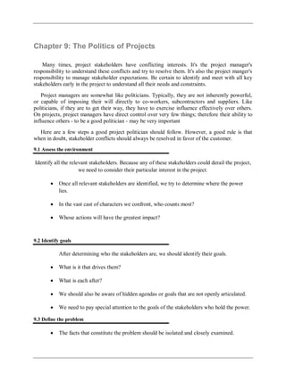 Chapter 9: The Politics of Projects
Many times, project stakeholders have conflicting interests. It's the project manager's
responsibility to understand these conflicts and try to resolve them. It's also the project manger's
responsibility to manage stakeholder expectations. Be certain to identify and meet with all key
stakeholders early in the project to understand all their needs and constraints.
Project managers are somewhat like politicians. Typically, they are not inherently powerful,
or capable of imposing their will directly to co-workers, subcontractors and suppliers. Like
politicians, if they are to get their way, they have to exercise influence effectively over others.
On projects, project managers have direct control over very few things; therefore their ability to
influence others - to be a good politician - may be very important
Here are a few steps a good project politician should follow. However, a good rule is that
when in doubt, stakeholder conflicts should always be resolved in favor of the customer.
9.1 Assess the environment
Identify all the relevant stakeholders. Because any of these stakeholders could derail the project,
we need to consider their particular interest in the project.
Once all relevant stakeholders are identified, we try to determine where the power
lies.
In the vast cast of characters we confront, who counts most?
Whose actions will have the greatest impact?
9.2 Identify goals
After determining who the stakeholders are, we should identify their goals.
What is it that drives them?
What is each after?
We should also be aware of hidden agendas or goals that are not openly articulated.
We need to pay special attention to the goals of the stakeholders who hold the power.
9.3 Define the problem
The facts that constitute the problem should be isolated and closely examined.
 