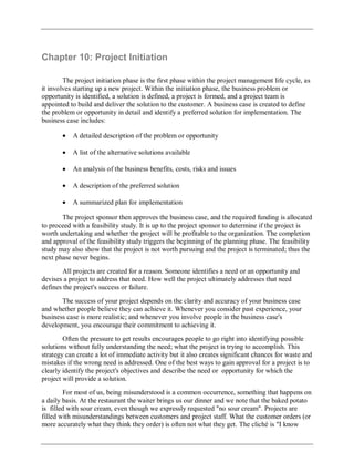 Chapter 10: Project Initiation
The project initiation phase is the first phase within the project management life cycle, as
it involves starting up a new project. Within the initiation phase, the business problem or
opportunity is identified, a solution is defined, a project is formed, and a project team is
appointed to build and deliver the solution to the customer. A business case is created to define
the problem or opportunity in detail and identify a preferred solution for implementation. The
business case includes:
A detailed description of the problem or opportunity
A list of the alternative solutions available
An analysis of the business benefits, costs, risks and issues
A description of the preferred solution
A summarized plan for implementation
The project sponsor then approves the business case, and the required funding is allocated
to proceed with a feasibility study. It is up to the project sponsor to determine if the project is
worth undertaking and whether the project will be profitable to the organization. The completion
and approval of the feasibility study triggers the beginning of the planning phase. The feasibility
study may also show that the project is not worth pursuing and the project is terminated; thus the
next phase never begins.
All projects are created for a reason. Someone identifies a need or an opportunity and
devises a project to address that need. How well the project ultimately addresses that need
defines the project's success or failure.
The success of your project depends on the clarity and accuracy of your business case
and whether people believe they can achieve it. Whenever you consider past experience, your
business case is more realistic; and whenever you involve people in the business case's
development, you encourage their commitment to achieving it.
Often the pressure to get results encourages people to go right into identifying possible
solutions without fully understanding the need; what the project is trying to accomplish. This
strategy can create a lot of immediate activity but it also creates significant chances for waste and
mistakes if the wrong need is addressed. One of the best ways to gain approval for a project is to
clearly identify the project's objectives and describe the need or opportunity for which the
project will provide a solution.
For most of us, being misunderstood is a common occurrence, something that happens on
a daily basis. At the restaurant the waiter brings us our dinner and we note that the baked potato
is filled with sour cream, even though we expressly requested "no sour cream". Projects are
filled with misunderstandings between customers and project staff. What the customer orders (or
more accurately what they think they order) is often not what they get. The cliché is "I know
 