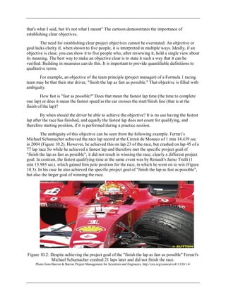 that's what I said, but it's not what I meant" The cartoon demonstrates the importance of
establishing clear objectives.
The need for establishing clear project objectives cannot be overstated. An objective or
goal lacks clarity if, when shown to five people, it is interpreted in multiple ways. Ideally, if an
objective is clear, you can show it to five people who, after reviewing it, hold a single view about
its meaning. The best way to make an objective clear is to state it such a way that it can be
verified. Building in measures can do this. It is important to provide quantifiable definitions to
qualitative terms.
For example, an objective of the team principle (project manager) of a Formula 1 racing
team may be that their star driver, "finish the lap as fast as possible." That objective is filled with
ambiguity.
How fast is "fast as possible?" Does that mean the fastest lap time (the time to complete
one lap) or does it mean the fastest speed as the car crosses the start/finish line (that is at the
finish of the lap)?
By when should the driver be able to achieve the objective? It is no use having the fastest
lap after the race has finished, and equally the fastest lap does not count for qualifying, and
therefore starting position, if it is performed during a practice session.
The ambiguity of this objective can be seen from the following example. Ferrari‘s
Michael Schumacher achieved the race lap record at the Circuit de Monaco of 1 min 14.439 sec
in 2004 (Figure 10.2). However, he achieved this on lap 23 of the race, but crashed on lap 45 of a
77 lap race So while he achieved a fastest lap and therefore met the specific project goal of
"finish the lap as fast as possible", it did not result in winning the race, clearly a different project
goal. In contrast, the fastest qualifying time at the same event was by Renault's Jarno Trulli (1
min 13.985 sec), which gained him pole position for the race, in which he went on to win (Figure
10.3). In his case he also achieved the specific project goal of "finish the lap as fast as possible",
but also the larger goal of winning the race.
Figure 10.2: Despite achieving the project goal of the "finish the lap as fast as possible" Ferrari's
Michael Schumacher crashed 21 laps later and did not finish the race.
Photo from Barron & Barron Project Management for Scientists and Engineers, http://cnx.org/content/col11120/1.4/
 