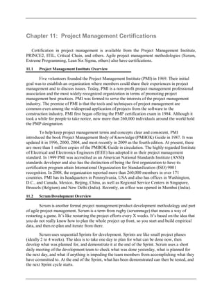 Chapter 11: Project Management Certifications
Certification in project management is available from the Project Management Institute,
PRINCE2, ITIL, Critical Chain, and others. Agile project management methodologies (Scrum,
Extreme Programming, Lean Six Sigma, others) also have certifications.
11.1 Project Management Institute Overview
Five volunteers founded the Project Management Institute (PMI) in 1969. Their initial
goal was to establish an organization where members could share their experiences in project
management and to discuss issues. Today, PMI is a non-profit project management professional
association and the most widely recognized organization in terms of promoting project
management best practices. PMI was formed to serve the interests of the project management
industry. The premise of PMI is that the tools and techniques of project management are
common even among the widespread application of projects from the software to the
construction industry. PMI first began offering the PMP certification exam in 1984. Although it
took a while for people to take notice, now more than 260,000 individuals around the world hold
the PMP designation.
To help keep project management terms and concepts clear and consistent, PMI
introduced the book Project Management Body of Knowledge (PMBOK) Guide in 1987. It was
updated it in 1996, 2000, 2004, and most recently in 2009 as the fourth edition. At present, there
are more than 1 million copies of the PMBOK Guide in circulation. The highly regarded Institute
of Electrical and Electronics Engineers (IEEE) has adopted it as their project management
standard. In 1999 PMI was accredited as an American National Standards Institute (ANSI)
standards developer and also has the distinction of being the first organization to have its
certification program attain International Organization for Standardization (ISO) 9001
recognition. In 2008, the organization reported more than 260,000 members in over 171
countries. PMI has its headquarters in Pennsylvania, USA and also has offices in Washington,
D.C., and Canada, Mexico, Beijing, China, as well as Regional Service Centers in Singapore,
Brussels (Belgium) and New Delhi (India). Recently, an office was opened in Mumbai (India).
11.2 Scrum Development Overview
Scrum is another formal project management/product development methodology and part
of agile project management. Scrum is a term from rugby (scrummage) that means a way of
restarting a game. It‘s like restarting the project efforts every X weeks. It‘s based on the idea that
you do not really know how to plan the whole project up front, so you start and build empirical
data, and then re-plan and iterate from there.
Scrum uses sequential Sprints for development. Sprints are like small project phases
(ideally 2 to 4 weeks). The idea is to take one day to plan for what can be done now, then
develop what was planned for, and demonstrate it at the end of the Sprint. Scrum uses a short
daily meeting of the development team to check what was done yesterday, what is planned for
the next day, and what if anything is impeding the team members from accomplishing what they
have committed to. At the end of the Sprint, what has been demonstrated can then be tested, and
the next Sprint cycle starts.
 