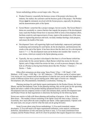 Scrum methodology defines several major roles. They are:
Product Owner(s): essentially the business owner of the project who knows the
industry, the market, the customers and the business goals of the project. The Product
Owner must be intimately involved with the Scrum process, especially the planning
and the demonstration parts of the Sprint.
Scrum Master: somewhat like a project manager, but not exactly. The Scrum Master‘s
duties are essentially to: remove barriers that impede the progress of the development
team, teach the Product Owner how to maximize ROI in terms of development effort,
facilitate creativity and empowerment of team, improve the productivity of the team,
improve engineering practices and tools, run daily standup meetings, track progress,
and ensure the health of the team.
Development Team: self organizing (light touch leadership), empowered, participate
in planning and estimating for each Sprint, do the development, and demonstrate the
results at the end of the Sprint. It has been shown that the ideal size for a development
team is 7 +/- 2. The development team can be broken into teamlets that ‗swarm‘ on
user stories, which are created in the Sprint planning session.
Typically, the way a product is developed is that there is a Front Burner (which has
stories/tasks for the current Sprint), a Back Burner (which has stories for the next
Sprint), and a Fridge (which has stories for later, as well as process changes). One can
look at a Product as having been broken down like this: Product -> Features ->
Stories -> Tasks
Often effort estimations are done using ‗Story Points‘ (Tiny = 1 SP, Small = 2 SP,
Medium = 4 SP, Large = 8 SP, Big = 16+ SP, Unknown = ? SP) Stories can be of various types.
User stories are very common and are descriptions of what the user can do and what happens as a
result of different actions from a given starting point. Other types of stories are: Analysis,
Development, QA, Documentation, Installation, Localization, Training, etc.
Planning meetings for each Sprint require participation by the Product Owner, the Scrum
Master, and the Development Team. In the planning meeting, they set the goals for the upcoming
Sprint and select a subset of the product backlog (proposed stories) to work on. The
Development team de-composes stories to tasks and estimates them, and the Development team
and Product Owner do final negotiations to determine the backlog for the following Sprint.
Scrum uses metrics to help with future planning and tracking of progress. A few of them are:
Burn down – The number of hours remaining in the Sprint versus the time in days. Velocity –
Essentially, how much effort the team completes per Sprint. (After approximately 3 Sprints with
the same team, one can get a feel for what the team can do going forward.)
Some Caveats about using Scrum methodology: 1) You need committed, mature
developers, 2) You still need to do major requirements definition, some analysis, architecture
definition, and definition of roles and terms up-front or early, 3) You need commitment from
company and the Product Owner, and 4) It is best for products that require frequent new releases
 