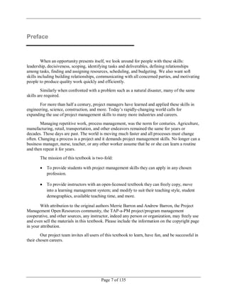 Page 7 of 135
Preface
When an opportunity presents itself, we look around for people with these skills:
leadership, decisiveness, scoping, identifying tasks and deliverables, defining relationships
among tasks, finding and assigning resources, scheduling, and budgeting. We also want soft
skills including building relationships, communicating with all concerned parties, and motivating
people to produce quality work quickly and efficiently.
Similarly when confronted with a problem such as a natural disaster, many of the same
skills are required.
For more than half a century, project managers have learned and applied these skills in
engineering, science, construction, and more. Today‘s rapidly-changing world calls for
expanding the use of project management skills to many more industries and careers.
Managing repetitive work, process management, was the norm for centuries. Agriculture,
manufacturing, retail, transportation, and other endeavors remained the same for years or
decades. Those days are past. The world is moving much faster and all processes must change
often. Changing a process is a project and it demands project management skills. No longer can a
business manager, nurse, teacher, or any other worker assume that he or she can learn a routine
and then repeat it for years.
The mission of this textbook is two-fold:
To provide students with project management skills they can apply in any chosen
profession.
To provide instructors with an open-licensed textbook they can freely copy, move
into a learning management system; and modify to suit their teaching style, student
demographics, available teaching time, and more.
With attribution to the original authors Merrie Barron and Andrew Barron, the Project
Management Open Resources community, the TAP-a-PM project/program management
cooperative, and other sources, any instructor, indeed any person or organization, may freely use
and even sell the materials in this textbook. Please include the information on the copyright page
in your attribution.
Our project team invites all users of this textbook to learn, have fun, and be successful in
their chosen careers.
 