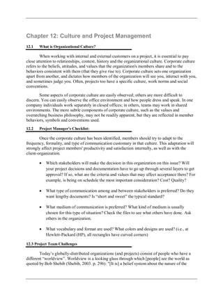 Chapter 12: Culture and Project Management
12.1 What is Organizational Culture?
When working with internal and external customers on a project, it is essential to pay
close attention to relationships, context, history and the organizational culture. Corporate culture
refers to the beliefs, attitudes, and values that the organization's members share and to the
behaviors consistent with them (that they give rise to). Corporate culture sets one organization
apart from another, and dictates how members of the organization will see you, interact with you,
and sometimes judge you. Often, projects too have a specific culture, work norms and social
conventions.
Some aspects of corporate culture are easily observed; others are more difficult to
discern. You can easily observe the office environment and how people dress and speak. In one
company individuals work separately in closed offices; in others, teams may work in shared
environments. The more subtle components of corporate culture, such as the values and
overarching business philosophy, may not be readily apparent, but they are reflected in member
behaviors, symbols and conventions used.
12.2 Project Manager's Checklist:
Once the corporate culture has been identified, members should try to adapt to the
frequency, formality, and type of communication customary in that culture. This adaptation will
strongly affect project members' productivity and satisfaction internally, as well as with the
client-organization.
Which stakeholders will make the decision in this organization on this issue? Will
your project decisions and documentation have to go up through several layers to get
approval? If so, what are the criteria and values that may affect acceptance there? For
example, is being on schedule the most important consideration? Cost? Quality?
What type of communication among and between stakeholders is preferred? Do they
want lengthy documents? Is ―short and sweet‖ the typical standard?
What medium of communication is preferred? What kind of medium is usually
chosen for this type of situation? Check the files to see what others have done. Ask
others in the organization.
What vocabulary and format are used? What colors and designs are used? (i.e., at
Hewlett-Packard (HP), all rectangles have curved corners)
12.3 Project Team Challenges
Today‘s globally-distributed organizations (and projects) consist of people who have a
different ―worldview‖. Worldview is a looking glass through which [people] see the world as
quoted by Bob Shebib (Shebib, 2003. p. 296): "[It is] a belief system about the nature of the
 