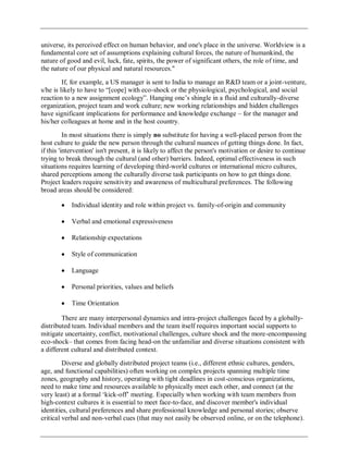 universe, its perceived effect on human behavior, and one's place in the universe. Worldview is a
fundamental core set of assumptions explaining cultural forces, the nature of humankind, the
nature of good and evil, luck, fate, spirits, the power of significant others, the role of time, and
the nature of our physical and natural resources."
If, for example, a US manager is sent to India to manage an R&D team or a joint-venture,
s/he is likely to have to ―[cope] with eco-shock or the physiological, psychological, and social
reaction to a new assignment ecology‖. Hanging one‘s shingle in a fluid and culturally-diverse
organization, project team and work culture; new working relationships and hidden challenges
have significant implications for performance and knowledge exchange – for the manager and
his/her colleagues at home and in the host country.
In most situations there is simply no substitute for having a well-placed person from the
host culture to guide the new person through the cultural nuances of getting things done. In fact,
if this 'intervention' isn't present, it is likely to affect the person's motivation or desire to continue
trying to break through the cultural (and other) barriers. Indeed, optimal effectiveness in such
situations requires learning of developing third-world cultures or international micro cultures,
shared perceptions among the culturally diverse task participants on how to get things done.
Project leaders require sensitivity and awareness of multicultural preferences. The following
broad areas should be considered:
Individual identity and role within project vs. family-of-origin and community
Verbal and emotional expressiveness
Relationship expectations
Style of communication
Language
Personal priorities, values and beliefs
Time Orientation
There are many interpersonal dynamics and intra-project challenges faced by a globally-
distributed team. Individual members and the team itself requires important social supports to
mitigate uncertainty, conflict, motivational challenges, culture shock and the more-encompassing
eco-shock– that comes from facing head-on the unfamiliar and diverse situations consistent with
a different cultural and distributed context.
Diverse and globally distributed project teams (i.e., different ethnic cultures, genders,
age, and functional capabilities) often working on complex projects spanning multiple time
zones, geography and history, operating with tight deadlines in cost-conscious organizations,
need to make time and resources available to physically meet each other, and connect (at the
very least) at a formal ‗kick-off‘ meeting. Especially when working with team members from
high-context cultures it is essential to meet face-to-face, and discover member's individual
identities, cultural preferences and share professional knowledge and personal stories; observe
critical verbal and non-verbal cues (that may not easily be observed online, or on the telephone).
 
