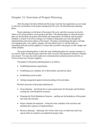 Chapter 13: Overview of Project Planning
After the project has been defined and the project team has been appointed, you are ready
to enter the second phase in the project management life cycle: the detailed project planning
phase.
Project planning is at the heart of the project life cycle, and tells everyone involved to
where you're going and how you're going to get there. The planning phase is when the project
plans are documented, the project deliverables and requirements are defined, and the project
schedule is created. It involves creating a set of plans to help guide your team through the
implementation and closure phases of the project. The plans created during this phase will help
you managing time, cost, quality, changes, risk and related issues. It will also help you
controlling staff and external suppliers, to ensure that you deliver the project on time, budget and
within schedule.
The project planning phase is often the most challenging phase for a project manager, as
you need to make an educated guess about the staff, resources and equipment needed to complete
your project. You may also need to plan your communications and procurement activities, as
well as contract any 3rd party suppliers.
The purpose of the project planning phase is as follows:
Establishing business requirements.
Establishing cost, schedule, list of deliverables, and delivery dates.
Establishing resources plan.
Getting management approval and proceeding to the next phase.
The basic processes of the project planning are:
Scope planning – specifying the in-scope requirements for the project and facilitates
creating the work breakdown structure.
Preparing the Work Breakdown Structure – spelling out the breakdown of the project
into tasks and sub tasks.
Project schedule development – listing the entire schedule of the activities and
detailing their sequence of implementation.
Resource planning – indicating who will do what work, at which time and if any
special skills are needed to accomplish the project tasks.
 