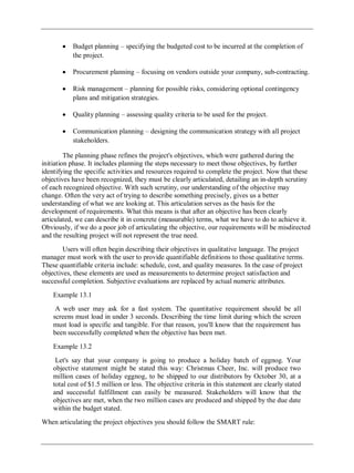 Budget planning – specifying the budgeted cost to be incurred at the completion of
the project.
Procurement planning – focusing on vendors outside your company, sub-contracting.
Risk management – planning for possible risks, considering optional contingency
plans and mitigation strategies.
Quality planning – assessing quality criteria to be used for the project.
Communication planning – designing the communication strategy with all project
stakeholders.
The planning phase refines the project's objectives, which were gathered during the
initiation phase. It includes planning the steps necessary to meet those objectives, by further
identifying the specific activities and resources required to complete the project. Now that these
objectives have been recognized, they must be clearly articulated, detailing an in-depth scrutiny
of each recognized objective. With such scrutiny, our understanding of the objective may
change. Often the very act of trying to describe something precisely, gives us a better
understanding of what we are looking at. This articulation serves as the basis for the
development of requirements. What this means is that after an objective has been clearly
articulated, we can describe it in concrete (measurable) terms, what we have to do to achieve it.
Obviously, if we do a poor job of articulating the objective, our requirements will be misdirected
and the resulting project will not represent the true need.
Users will often begin describing their objectives in qualitative language. The project
manager must work with the user to provide quantifiable definitions to those qualitative terms.
These quantifiable criteria include: schedule, cost, and quality measures. In the case of project
objectives, these elements are used as measurements to determine project satisfaction and
successful completion. Subjective evaluations are replaced by actual numeric attributes.
Example 13.1
A web user may ask for a fast system. The quantitative requirement should be all
screens must load in under 3 seconds. Describing the time limit during which the screen
must load is specific and tangible. For that reason, you'll know that the requirement has
been successfully completed when the objective has been met.
Example 13.2
Let's say that your company is going to produce a holiday batch of eggnog. Your
objective statement might be stated this way: Christmas Cheer, Inc. will produce two
million cases of holiday eggnog, to be shipped to our distributors by October 30, at a
total cost of $1.5 million or less. The objective criteria in this statement are clearly stated
and successful fulfillment can easily be measured. Stakeholders will know that the
objectives are met, when the two million cases are produced and shipped by the due date
within the budget stated.
When articulating the project objectives you should follow the SMART rule:
 