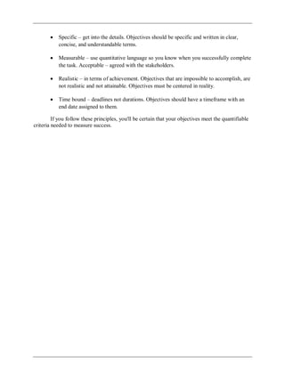 Specific – get into the details. Objectives should be specific and written in clear,
concise, and understandable terms.
Measurable – use quantitative language so you know when you successfully complete
the task. Acceptable – agreed with the stakeholders.
Realistic – in terms of achievement. Objectives that are impossible to accomplish, are
not realistic and not attainable. Objectives must be centered in reality.
Time bound – deadlines not durations. Objectives should have a timeframe with an
end date assigned to them.
If you follow these principles, you'll be certain that your objectives meet the quantifiable
criteria needed to measure success.
 