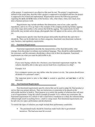 of the project. A requirement is an objective that must be met. The project‘s requirements,
defined in the scope plan, describe what a project is supposed to accomplish and how the project
is supposed to be created and implemented. Requirements answer the following questions
regarding the as-is and to-be states of the business: who, what where, when, how much, how
does a business process work.
Requirements may include attributes like dimensions, ease of use, color, specific
ingredients, and so on. If we go back to the example of the company producing holiday eggnog;
one of the major deliverables is the cartons that hold the eggnog. The requirements for that
deliverable may include carton design, photographs that will appear on the carton, color choices,
etc.
Requirements specify what final the project deliverable should look like and what it
should do. They can be divided into six basic categories, functional, non-functional, technical,
user, business, and regulatory requirements.
14.3 Functional Requirements
Functional requirements describe the characteristics of the final deliverable, what
emerges from the project in ordinary non-technical language. They should be understandable to
the customers, and the customers should play a direct role in their development. Functional
requirements are what you want the deliverable to do.
Example 14.3
If you were buying vehicles for a business, your functional requirement might be: ―the
vehicles should be able to take up to one ton load from a warehouse to a shop‖.
Example 14.4
For a computer system you may define what the system is to do: ―the system should store
all details of a customer's order‖.
The important point to note is that what is wanted is specified, and not how it will be
delivered.
14.4 Non-Functional Requirements
Non-functional requirements specify criteria that can be used to judge the final product or
service that your project delivers. They are restrictions or constraints to be placed on the
deliverable and how to build it. Their purpose is to restrict the number of solutions that will meet
a set of requirements. Using the vehicle example (Example 14.3); without any constraints, the
functional requirement of a vehicle to take a load from a warehouse to a shop, the solutions being
offered might result in anything from a small to a large truck. Non-functional requirements can
be split into two types: performance and development.
To restrict the types of solutions you might include these performance constraints:
The purchased trucks should be American made trucks due to government
incentives. The load area must be covered.
 