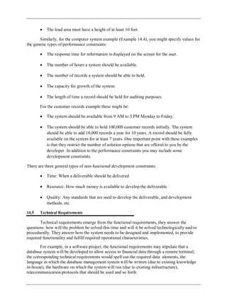 The load area must have a height of at least 10 feet.
Similarly, for the computer system example (Example 14.4), you might specify values for
the generic types of performance constraints:
The response time for information is displayed on the screen for the user.
The number of hours a system should be available.
The number of records a system should be able to hold.
The capacity for growth of the system.
The length of time a record should be held for auditing purposes.
For the customer records example these might be:
The system should be available from 9 AM to 5 PM Monday to Friday.
The system should be able to hold 100,000 customer records initially. The system
should be able to add 10,000 records a year for 10 years. A record should be fully
available on the system for at least 7 years. One important point with these examples
is that they restrict the number of solution options that are offered to you by the
developer. In addition to the performance constraints you may include some
development constraints.
There are three general types of non-functional development constraints:
Time: When a deliverable should be delivered
Resource: How much money is available to develop the deliverable
Quality: Any standards that are used to develop the deliverable, and development
methods, etc.
14.5 Technical Requirements
Technical requirements emerge from the functional requirements, they answer the
questions: how will the problem be solved this time and will it be solved technologically and/or
procedurally. They answer how the system needs to be designed and implemented, to provide
required functionality and fulfill required operational characteristics.
For example, in a software project, the functional requirements may stipulate that a
database system will be developed to allow access to financial data through a remote terminal;
the corresponding technical requirements would spell out the required data elements, the
language in which the database management system will be written (due to existing knowledge
in-house), the hardware on which the system will run (due to existing infrastructure),
telecommunication protocols that should be used and so forth.
 