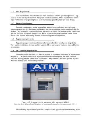 14.6 User Requirements
User requirements describe what the users need to do with the system or product. They
focus is on the user experience with the system under all scenarios. These requirements are the
input for the next development phases: user-interface design and system test cases design.
14.7 Business Requirements
Business requirements are the needs of the sponsoring organization, always from a
management perspective. Business requirements are statements of the business rationale for the
project. They are usually expressed in broad outcomes, satisfying the business needs, rather than
specific functions the system may perform. These requirements grow out of the vision for the
product that, in turn, is driven by mission (or business) goals and objectives.
14.8 Regulatory requirements
Regulatory requirements can be internal or external and are usually non-negotiable.
They are the restrictions, licenses and laws, applicable to a product or business, imposed by the
government.
14.9 An Example of Requirements
Automated teller machines (ATMs) can be used to illustrate a wide range of requirements
(Figure 14.2). What are some of the physical features of these machines, and what kinds of
functions do they perform for the bank‘s customers? Why did banks put these systems in place?
What are the high level business requirements?
Figure 14.2: A typical exterior automated teller machines (ATMs).
Photo from Barron & Barron Project Management for Scientists and Engineers, http://cnx.org/content/col11120/1.4/
The following represents one possible example of each type of requirement as they would
 
