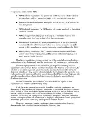 be applied to a bank's external ATM.
ATM functional requirement: The system shall enable the user to select whether or
not to produce a hardcopy transaction receipt, before completing a transaction.
ATM non-functional requirement: All displays shall be in white, 14 pt Arial text on
black background.
ATM technical requirement: The ATM system will connect seamlessly to the existing
customers‘ database.
ATM user requirement: The system shall complete a standard withdrawal from a
personal account, from login to cash, in less than two minutes -.
ATM business requirement: By providing superior service to our retail customers,
Monumental Bank's ATM network will allow us to increase associated service fee
revenue by 10% annually on an ongoing basis, using a baseline of December 2008.
ATM regulatory requirement: All ATMs shall connect to standard utility power
sources within their civic jurisdiction, and be supplied with uninterruptible power
source approved by the company.
The effective specification of requirements is one of the most challenging undertakings
project managers face. Inadequately specified requirements will guarantee poor project results.
Documenting requirements is much more than just the process of writing down the
requirements as the user sees them; it should cover not only what decisions have been made, but
why they have been made, as well. Understanding the reasoning that was used to arrive at a
decision is critical in avoiding repetition. For example, the fact that a particular feature has been
excluded, because it is simply not feasible, needs to be recorded. If it is not, then the project risks
wasted work and repetition, when a stakeholder requests the feature be reinstated during
development or testing.
Once the requirements are documented, have the stakeholders sign off on their
requirements as a confirmation of what they desire.
While the project manager is responsible for making certain the requirements are
documented, it does not mean that the project manager performs this task. The project manager
enlists the help of all the stakeholders: business analysts, requirement analysts, business process
owners, customers and other team members to conduct the discussions, brain-storming,
interviews, documenting and signing-off the requirements. The project manager is responsible
only for enabling the process and facilitating it. If the project manager feels that the quality of the
document is questionable, his/her duty is to stop the development process.
The project manager reviews the requirements, incorporates them into the project
documentation library, and uses them as an input for the project plan.
 