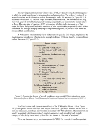 It is very important to note that when we do a WBS, we do not worry about the sequence
in which the work is performed or any dependencies between them. The order of events will be
worked out when we develop the schedule. For example, under 3.0 Vacuum (in Figure 11.3), it
would be obvious that 3.3 Vacuum carpet would be performed after 3.4 Connect hose and plug.
However, you will probably find yourself thinking sequentially, as it seems to be human nature
to do so. The main idea of creating a WBS is to capture all of the tasks, irrespective of their
order. So if you find yourself and other members of your team thinking sequentially, don't be too
concerned, but don't get hung up on trying to diagram the sequence, or you will slow down the
process of task identification.
A WBS can be structured any way it makes sense to you and your project. In practice, the
chart structure is used quite often (as in the example in Figure 15.1) and it can be composed in an
outline form as well (Figure 15.2).
Figure 15.2 An outline format of a work breakdown structure (WBS) for cleaning a room.
Illustration from Barron & Barron Project Management for Scientists and Engineers, http://cnx.org/content/col11120/1.4/
You'll notice that each element at each level of the WBS (either Figure 15.1 or Figure
15.2) is assigned a unique identifier. This unique identifier is typically a number, and it's used to
sum and track costs, schedules, and resources associated with WBS elements. These numbers are
usually associated with the corporation's chart of accounts, which is used to track costs by
category. Collectively, these numeric identifiers are known as ―the code of accounts‖.
There are also many ways you can organize the WBS. For example, it can be organized
 