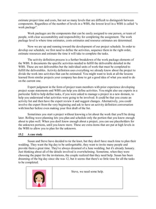 estimate project time and costs, but not so many levels that are difficult to distinguish between
components. Regardless of the number of levels in a WBS, the lowest level in a WBS is called ―a
work package‖.
Work packages are the components that can be easily assigned to one person, or team of
people, with clear accountability and responsibility for completing the assignment. The work
package level is where time estimates, costs estimates and resource estimates are determined.
Now we are up and running toward the development of our project schedule. In order to
develop our schedule, we first need to define the activities, sequence them in the right order,
estimate resources and estimate the time it will take to complete the tasks.
The activity definition process is a further breakdown of the work package elements of
the WBS. It documents the specific activities needed to fulfill the deliverable detailed in the
WBS. These are not deliverables but the individual units of work that must be completed to
fulfill the deliverables. Activity definition uses everything we already know about the project to
divide the work into activities that can be estimated. You might want to look at all the lessons
learned from similar projects your company has done to get a good idea of what you need to do
on the current one.
Expert judgment in the form of project team members with prior experience developing
project scope statements and WBS can help you define activities. You might also use experts in a
particular field to help define tasks, if you were asked to manage a project in a new domain, to
help you understand what activities were going to be involved. It could be that you create an
activity list and then have the expert review it and suggest changes. Alternatively, you could
involve the expert from the very beginning and ask to have an activity definition conversation
with him/her before even making your first draft of the list.
Sometimes you start a project without knowing a lot about the work that you'll be doing
later. Rolling wave planning lets you plan and schedule only the portion that you know enough
about to plan well. When you don't know enough about a project, you can use placeholders for
the unknown portions, until you know more. These are extra items that are put at high levels in
the WBS to allow you to plan for the unknown.
15.2 A case study
Susan and Steve have decided to tie the knot, but they don't have much time to plan their
wedding. They want the big day to be unforgettable, they want to invite many people and
provide them a great time. They've always dreamed of a June wedding, but it's already January.
Just thinking about all of the details involved is overwhelming. Sometime, when they were
choosing the paper for the invitations, the couple realized that they need help. Susan has been
dreaming of the big day since she was 12, but it seems that there's so little time for all the tasks
to be completed.
Steve, we need some help.
 
