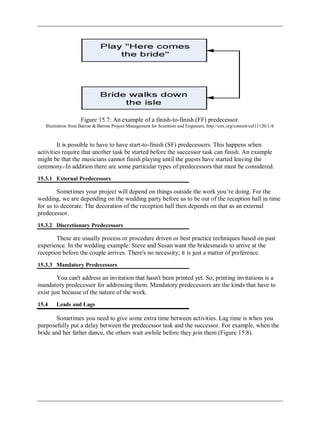 Figure 15.7: An example of a finish-to-finish (FF) predecessor.
Illustration from Barron & Barron Project Management for Scientists and Engineers, http://cnx.org/content/col11120/1.4/
It is possible to have to have start-to-finish (SF) predecessors. This happens when
activities require that another task be started before the successor task can finish. An example
might be that the musicians cannot finish playing until the guests have started leaving the
ceremony. In addition there are some particular types of predecessors that must be considered.
15.3.1 External Predecessors
Sometimes your project will depend on things outside the work you‘re doing. For the
wedding, we are depending on the wedding party before us to be out of the reception hall in time
for us to decorate. The decoration of the reception hall then depends on that as an external
predecessor.
15.3.2 Discretionary Predecessors
These are usually process or procedure driven or best practice techniques based on past
experience. In the wedding example: Steve and Susan want the bridesmaids to arrive at the
reception before the couple arrives. There's no necessity; it is just a matter of preference.
15.3.3 Mandatory Predecessors
You can't address an invitation that hasn't been printed yet. So, printing invitations is a
mandatory predecessor for addressing them. Mandatory predecessors are the kinds that have to
exist just because of the nature of the work.
15.4 Leads and Lags
Sometimes you need to give some extra time between activities. Lag time is when you
purposefully put a delay between the predecessor task and the successor. For example, when the
bride and her father dance, the others wait awhile before they join them (Figure 15.8).
 
