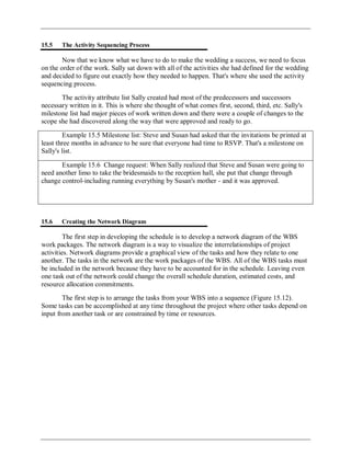 15.5 The Activity Sequencing Process
Now that we know what we have to do to make the wedding a success, we need to focus
on the order of the work. Sally sat down with all of the activities she had defined for the wedding
and decided to figure out exactly how they needed to happen. That's where she used the activity
sequencing process.
The activity attribute list Sally created had most of the predecessors and successors
necessary written in it. This is where she thought of what comes first, second, third, etc. Sally's
milestone list had major pieces of work written down and there were a couple of changes to the
scope she had discovered along the way that were approved and ready to go.
Example 15.5 Milestone list: Steve and Susan had asked that the invitations be printed at
least three months in advance to be sure that everyone had time to RSVP. That's a milestone on
Sally's list.
Example 15.6 Change request: When Sally realized that Steve and Susan were going to
need another limo to take the bridesmaids to the reception hall, she put that change through
change control-including running everything by Susan's mother - and it was approved.
15.6 Creating the Network Diagram
The first step in developing the schedule is to develop a network diagram of the WBS
work packages. The network diagram is a way to visualize the interrelationships of project
activities. Network diagrams provide a graphical view of the tasks and how they relate to one
another. The tasks in the network are the work packages of the WBS. All of the WBS tasks must
be included in the network because they have to be accounted for in the schedule. Leaving even
one task out of the network could change the overall schedule duration, estimated costs, and
resource allocation commitments.
The first step is to arrange the tasks from your WBS into a sequence (Figure 15.12).
Some tasks can be accomplished at any time throughout the project where other tasks depend on
input from another task or are constrained by time or resources.
 