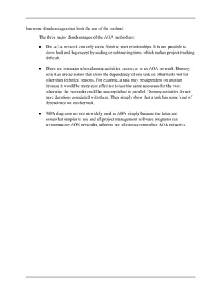has some disadvantages that limit the use of the method.
The three major disadvantages of the AOA method are:
The AOA network can only show finish to start relationships. It is not possible to
show lead and lag except by adding or subtracting time, which makes project tracking
difficult.
There are instances when dummy activities can occur in an AOA network. Dummy
activities are activities that show the dependency of one task on other tasks but for
other than technical reasons. For example, a task may be dependent on another
because it would be more cost effective to use the same resources for the two;
otherwise the two tasks could be accomplished in parallel. Dummy activities do not
have durations associated with them. They simply show that a task has some kind of
dependence on another task.
AOA diagrams are not as widely used as AON simply because the latter are
somewhat simpler to use and all project management software programs can
accommodate AON networks, whereas not all can accommodate AOA networks.
 