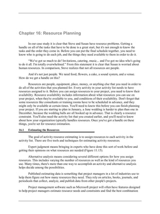 Chapter 16: Resource Planning
In our case study it is clear that Steve and Susan have resource problems. Getting a
handle on all of the tasks that have to be done is a great start, but it's not enough to know the
tasks and the order they come in. Before you can put the final schedule together, you need to
know who is going to do each job, and the things they need available to them in order to do it.
―We've got so much to do! Invitations, catering, music... and I've got no idea who's going
to do it all. I'm totally overwhelmed.‖ From this statement it is clear that Susan is worried about
human resources. In comparison, Steve realizes that not all resources are people.
And it's not just people. We need food, flowers, a cake, a sound system, and a venue.
How do we get a handle on this?
Resources are people, equipment, place, money, or anything else that you need in order to
do all of the activities that you planned for. Every activity in your activity list needs to have
resources assigned to it. Before you can assign resources to your project, you need to know their
availability. Resource availability includes information about what resources you can use on
your project, when they're available to you, and conditions of their availability. Don't forget that
some resources like consultants or training rooms have to be scheduled in advance, and they
might only be available at certain times. You'll need to know this before you can finish planning
your project. If you are starting to plan in January, a June wedding is harder to plan than one in
December, because the wedding halls are all booked up in advance. That is clearly a resource
constraint. You'll also need the activity list that you created earlier, and you'll need to know
about how your organization typically handles resources. Once you've got a handle on these
things, you're set for resource estimation.
16.1 Estimating the Resources
The goal of activity resource estimating is to assign resources to each activity in the
activity list. There are five tools and techniques for estimating activity resources.
Expert judgment means bringing in experts who have done this sort of work before and
getting their opinions on what resources are needed (Figure 11.15).
Alternative analysis means considering several different options for how you assign
resources. This includes varying the number of resources as well as the kind of resources you
use. Many times, there's more than one way to accomplish an activity and alternative analysis
helps decide among the possibilities.
Published estimating data is something that project managers in a lot of industries use to
help them figure out how many resources they need. They rely on articles, books, journals, and
periodicals that collect, analyze, and publish data from other people's projects.
Project management software such as Microsoft project will often have features designed
to help project managers estimate resource needs and constraints and find the best combination
 