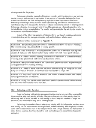 of assignments for the project.
Bottom-up estimating means breaking down complex activities into pieces and working
out the resource assignments for each piece. It is a process of estimating individual activity
resource need or cost and then adding these up together to come up with a total estimate.
Bottom-up estimating is a very accurate means of estimating, provided the estimates at the
schedule activity level are accurate. However, it takes a considerable amount of time to perform
bottom-up estimating because every activity must be accessed and estimated accurately to be
included in the bottom-up calculation. The smaller and more detailed the activity, the greater the
accuracy and cost of this technique.
In each of the following scenarios of planning Steve and Susan's wedding, determine
which of the five activity resource estimation tools and techniques is being used.
Solutions to these exercises are in Appendix A.
Exercise 16.1 Sally has to figure out what to do for the music at Steve and Susan's wedding.
She considers using a DJ, a rock band, or a string quartet.
Exercise 16.2 The latest issue of Wedding Planner's Journal has an article on working with
caterers. It includes a table that shows how many waiters work with varied guest-list sizes.
Exercise 16.3 There's a national wedding consultant who specializes in Caribbean themed
weddings. Sally gets in touch with her to ask about menu options.
Exercise 16.4 Sally downloads and fills out a specialized spreadsheet that a project manager
developed to help with wedding planning.
Exercise 16.5 There's so much work that has to be done to set up the reception hall that
Sally has to break it down into five different activities in order to assign jobs.
Exercise 16.6 Sally asks Steve and Susan to visit several different caterers and sample
various potential items for the menu.
Exercise 16.7 Sally calls up her friend who knows specifics of the various venues in their
area for advice on which one would work best.
16.2 Estimating Activity Durations
Once you're done with activity resource estimating, you've got everything you need to
figure out how long each activity will take. That's done in a process called activity duration
estimating. This is where you look at each activity in the activity list, consider its scope and
resources, and estimate how long it will take to perform.
Estimating the duration of an activity means starting with the information you have about
that activity and the resources that are assigned to it, and then working with the project team to
come up with an estimate. Most of the time you'll start with a rough estimate and then refine it to
make it more accurate. You'll use these five tools and techniques to create the most accurate
estimates:
 