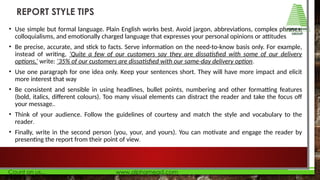 • Use simple but formal language. Plain English works best. Avoid jargon, abbreviations, complex phrases,
colloquialisms, and emotionally charged language that expresses your personal opinions or attitudes
• Be precise, accurate, and stick to facts. Serve information on the need-to-know basis only. For example,
instead of writing, ‘Quite a few of our customers say they are dissatisfied with some of our delivery
options,’ write: ‘35% of our customers are dissatisfied with our same-day delivery option.
• Use one paragraph for one idea only. Keep your sentences short. They will have more impact and elicit
more interest that way
• Be consistent and sensible in using headlines, bullet points, numbering and other formatting features
(bold, italics, different colours). Too many visual elements can distract the reader and take the focus off
your message..
• Think of your audience. Follow the guidelines of courtesy and match the style and vocabulary to the
reader.
• Finally, write in the second person (you, your, and yours). You can motivate and engage the reader by
presenting the report from their point of view.
REPORT STYLE TIPS
 