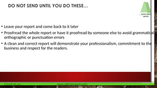 • Leave your report and come back to it later
• Proofread the whole report or have it proofread by someone else to avoid grammatical,
orthographic or punctuation errors
• A clean and correct report will demonstrate your professionalism, commitment to the
business and respect for the readers.
DO NOT SEND UNTIL YOU DO THESE…
 