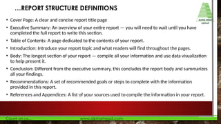 • Cover Page: A clear and concise report title page
• Executive Summary: An overview of your entire report — you will need to wait until you have
completed the full report to write this section.
• Table of Contents: A page dedicated to the contents of your report.
• Introduction: Introduce your report topic and what readers will find throughout the pages.
• Body: The longest section of your report — compile all your information and use data visualization
to help present it.
• Conclusion: Different from the executive summary, this concludes the report body and summarizes
all your findings.
• Recommendations: A set of recommended goals or steps to complete with the information
provided in this report.
• References and Appendices: A list of your sources used to compile the information in your report.
…REPORT STRUCTURE DEFINITIONS
 