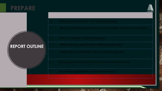 PREPARE
REPORT OUTLINE
1. Who are your audience? – for style and language
2. What is it about? (determine the core information and title of your report)
3. Why is it needed? (justify the purpose)
4. When do you need it? (set aside enough time)
5. Where will it be published ? (the distribution channels)
6. Have you got enough information? (resources and materials)
7. How will you gather data to support your report?
 