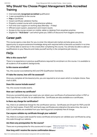 16/05/2018 Project Management Skills Accredited Training - Adams Academy
https://www.adamsacademy.com/course/project-management-skills-accredited-training/ 2/11
Why Should You Choose Project Management Skills Accredited
Training
Internationally recognised accredited quali cation
1 year accessibility to the course
Free e-Certi cate
Instant certi cate validation facility
Properly curated course with comprehensive syllabus
Full-time tutor support on working days (Monday – Friday)
E cient exam system, assessment and instant results
Access to the course content on mobile, tablet or desktop from anywhere anytime
Eligible for **NUS Extra** card which gives you 1000’s of discounts from biggest companies.
Career path
This course opens a new door for you to enter the relevant job market and also gives you the
opportunity to acquire extensive knowledge along with required skills to become successful in no time.
You will be able to stand out in the crowd after completing this course. You will also be able to add our
quali cations to your Resume and make yourself worthy in the competitive job industry.
FAQs
Who is this course for?
There is no experience or previous quali cations required for enrolment on this course. It is available to
all students of all academic backgrounds.
Is this course accredited?
Yes, this course is accredited by IAO and CPD Quali cation Standards.
If I take the course, how will I be assessed?
Once you complete all the lessons/units, you are required to sit an exam which is multiple-choice. Pass
mark is 60%.
Does this course include exams?
Yes, this course includes exams.
How can I achieve my certiﬁcate?
Once you successfully pass your exam you can obtain your certi cate of achievement either in PDF or
hard copy format, or both, for an additional fee.  Certi cates are also available as e-certi cates.
Is there any charge for certiﬁcation?
Yes, there is an additional charge for the certi cation service.  Certi cates are £4 each for PDFs and £8
each for hard copies. If both PDF and hard copy certi cates are ordered at the same time, the cost is
£10. E-certi cates are available from your learning portal completely free of charge.
Can anyone validate my certiﬁcate through your website?
Yes, there is a unique code issued for every certi cate and anyone can validate your certi cate by using
this code through our website.
Are there any prerequisites for the course?
There are no prerequisites for this course and it is open to everyone.
How long until I receive the course conﬁrmation details?
Welcome back! Can I help you
with anything? 
 