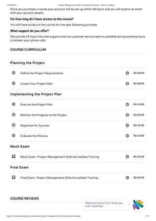 16/05/2018 Project Management Skills Accredited Training - Adams Academy
https://www.adamsacademy.com/course/project-management-skills-accredited-training/ 3/11
 
 
 
 
 
 
- 
- 
Once you purchase a course your account will be set up within 48 hours and you will receive an email
with your account details.
For how long do I have access to the course?
You will have access to the course for one year following purchase.
What support do you offer?
We provide 24 hours live chat support and our customer service team is available during working hours
to answer your phone calls.
Planning the Project
De ne the Project Requirements 00:28:00
Create Your Project Plan 00:38:00
Implementing the Project Plan
Execute the Project Plan 00:13:00
Monitor the Progress of the Project 00:20:00
Negotiate for Success 00:16:00
Evaluate the Process 00:19:00
Mock Exam
Mock Exam- Project Management Skills Accredited Training 00:20:00
Final Exam
Final Exam- Project Management Skills Accredited Training 00:20:00
COURSE CURRICULUM
COURSE REVIEWS
Welcome back! Can I help you
with anything? 
 
