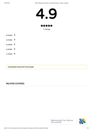 16/05/2018 Project Management Skills Accredited Training - Adams Academy
https://www.adamsacademy.com/course/project-management-skills-accredited-training/ 4/11
4.9
7 ratings

5 STARS
4 STARS
3 STARS
2 STARS
1 STARS
0
0
0
0
0
NO REVIEWS FOUND FOR THIS COURSE.
RELATED COURSES
Welcome back! Can I help you
with anything? 
 