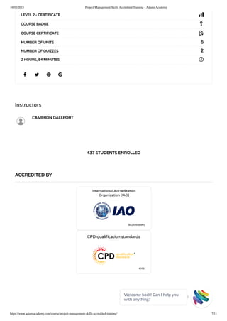 16/05/2018 Project Management Skills Accredited Training - Adams Academy
https://www.adamsacademy.com/course/project-management-skills-accredited-training/ 7/11
Instructors
CAMERON DALLPORT
437 STUDENTS ENROLLED
   
LEVEL 2 - CERTIFICATE
COURSE BADGE
COURSE CERTIFICATE
6NUMBER OF UNITS
2NUMBER OF QUIZZES
2 HOURS, 54 MINUTES
ACCREDITED BY
Welcome back! Can I help you
with anything? 
 