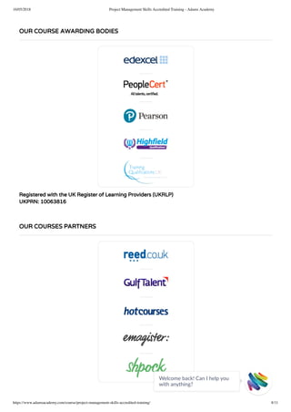 16/05/2018 Project Management Skills Accredited Training - Adams Academy
https://www.adamsacademy.com/course/project-management-skills-accredited-training/ 8/11
Registered with the UK Register of Learning Providers (UKRLP)
UKPRN: 10063816
OUR COURSE AWARDING BODIES
OUR COURSES PARTNERS
Welcome back! Can I help you
with anything? 
 