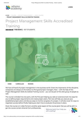 16/05/2018 Project Management Skills Accredited Training - Adams Academy
https://www.adamsacademy.com/course/project-management-skills-accredited-training/ 1/11
( 7 REVIEWS )
HOME / COURSE / PROJECT MANAGEMENT / VIDEO COURSE
/ PROJECT MANAGEMENT SKILLS ACCREDITED TRAINING
Project Management Skills Accredited
Training
437 STUDENTS
We have all heard of project management in the business world. Given the importance of this discipline,
companies are always on the lookout to nd good project managers. Now – with the help of this
Project Management Skills Accredited Training course – you can be part of this elite group of people as
well.
The course is divided into two parts, with the rst part helping you take an extensive look into ways for
you to de ne project requirements and create project plans. Part two will help you execute your
established project plans and discuss ways to monitor progress of a project. It will also cover for ways to
negotiate success before nally helping you learn how to evaluate the process in place.
Given the course is in video format is another great aspect of the course given that you will be able to
get the course content directly from professionals.
HOME CURRICULUM REVIEWS
LOGIN
Welcome back! Can I help you
with anything? 
 