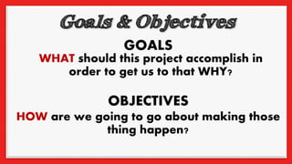 GOALS
OBJECTIVES
WHAT should this project accomplish in
order to get us to that WHY?
HOW are we going to go about making those
thing happen?
 