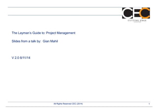 The Layman’s Guide to: Project Management 
Slides from a talk by: Gian Mahil 
V 2.0 8/11/14 
All Rights Reserved CEC (2014) 1 
 