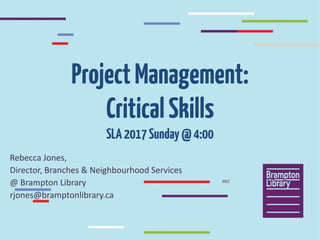 ProjectManagement:
CriticalSkills
SLA2017Sunday@4:00
Rebecca	Jones,	
Director,	Branches	&	Neighbourhood	Services	
@	Brampton	Library
rjones@bramptonlibrary.ca
2017
 