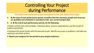Controlling Your Project
during Performance
To monitor and control your project throughout its life cycle, follow these steps:
1. At the start of each performance period, reconfirm that the necessary people and resources
are available and scheduled in accordance with your current project plan.
2. 2. At the end of each performance period, do the following:
• Gather activity start and end dates, milestone dates, resource expenditures, and the results of
quality assessments.
• Compare the actual results with the planned results, identify any issues or problems, and take any
necessary corrective actions.
3. Report your progress for the period to your project audiences.
 