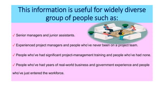 This information is useful for widely diverse
group of people such as:
✓ Senior managers and junior assistants.
✓ Experienced project managers and people who’ve never been on a project team.
✓ People who’ve had significant project-management training and people who’ve had none.
✓ People who’ve had years of real-world business and government experience and people
who’ve just entered the workforce.
 
